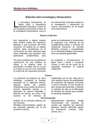 Nicolas toro Arbelaez


               Relación entre tecnología y biomecánica


L
      a tecnología biomecánica se               los instrumentos y técnicas usados en
      refiere tanto a dispositivos              la investigación y adquisición de
      artificiales fabricados a partir de       nuevos conocimientos en el ámbito
los resultados encontrados a partir de          de la biomecánica.
la investigación biomecánica, como a

                                 Órganos artificiales

Son dispositivos y tejidos creados              poder ser implantados e incorporados
para sustituir partes del organismo             al organismo vivo. Además de las
dañadas o que funcionan de forma                características físicas y químicas de
incorrecta. El análisis de un órgano            resistencia mecánica, se necesita
artificial, debe considerarse en la             fiabilidad, duración y compatibilidad
construcción de estos aspectos tales            en un ambiente biológico que siempre
como materiales que requieren unas              tiene una elevada agresividad.
particulares    características para

“El mayor problema que se plantea la            de superficie y microestructura, el
construcción de una prótesis se                 tejido crece y tiende a incorporar
refiere a la relación entre el                  incluso a nivel de los poros de la
biomaterial y el tejido vital en el que         rugosidad superficial, el material
se inserta ya que es muy importante             implantado.
el control de las reacciones químicas

                                      Prótesis
La sustitución de órganos por otros          implantación por lo que cada día es
artificiales, constituye la frontera         más amplia la gama de posibilidades
avanzada de la ingeniería biónica.           de sustitución de órganos conocidos
Dejando       aparte    las    prótesis      y menos conocido, lo cual resulta de
ortopédicas cuyo empleo ha tenido un         gran ayuda para pacientes y médicos
enorme desarrollo gracias a la               un ejemplo de esto es la fabricación
aplicación de nuevos materiales y            de bombas de insulina para emplear
técnicas de cálculo, así como a los          en personas diabéticas.
avances      en    las   técnicas   de
                                 Electromiografía:
Análisis de la actividad eléctrica de        Baropodometro electrónico: Pasillo
los músculos.                                instrumentado con sensores de
Plantillas instrumentadas: registro de       presión que registran las presiones
las presiones ejercidas por el pie           plantares durante diferentes gestos
durante la marcha.                           de    locomoción    (marcha,   trote,
                                             carrera, etc.).



                                            9
 