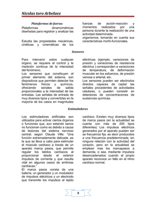 Nicolas toro Arbelaez

       Plataformas de fuerza:                 fuerzas     de     acción-reacción   y
Plataformas           dinamométricas          momentos       realizados    por   una
diseñadas para registrar y analizar las       persona durante la realización de una
                                              actividad determinada.
                                              organismos, tomando en cuenta sus
Estudia las propiedades mecánicas,            características morfo-funcionales.
cinéticas y cinemáticas de los

                                     Sensores

Para intervenir sobre cualquier               eléctricas (ejemplo, variaciones de
órgano, se requiere el control y la           presión y variaciones de resistencia
medición continua de la intensidad            eléctrica ) corresponden a variaciones
del fenómeno.                                 de temperatura, de deformación
Los sensores que constituyen el               muscular en los esfuerzos, de presión
primer elemento del sistema, son              venosa o arterial, etc.
dispositivos que permiten detectar los        Los sensores pueden ser electrodos
fenómenos físicos y químicos,                 directos capaces de captar las
ofreciendo     seriales  de     salida        señales procedentes de actividades
proporcionales a la intensidad de las         celulares, o pueden consistir en
entradas. Las señales de entrada de           detectores de concentraciones de
muy diversos tipos y convertidas en la        sustancias químicas.
mayoría de los casos en magnitudes

                                  Estimuladores

Los estimuladores artificiales son            cardíaco. Existen muy diversos tipos
utilizados para activar ciertos órganos       de marca pasos (en la actualidad se
o funciones que, aun estando sanos            cuenta con más de 200 tipos
no funcionan como es debido a causa           diferentes) Los impulsos eléctricos
de lesiones del sistema nervioso              generados por el aparato pueden ser
central; según Claude Ville: “Una             se frecuencia fija, es decir producidos
función extremadamente delicada ,es           a una frecuencia predeterminada, sin
la que se lleva a cabo para estimular         ninguna relación con la actividad del
el músculo cardíaco a través de un            corazón, pero en la actualidad se
aparato marca pasos, que permite              emplean mas los marcapasos a
regular los latidos cardíacos al              demanda, o sea, mediante impulsos
proporcionar desde el exterior                desencadenados cuando el propio
impulsos de corriente y que resulta           aparato reconoce un fallo en el ritmo
vital en algunos casos de arritmias           cardíaco normal.
cardíacas.”
El marca pasos consta de una
batería, un generador y un modulador
de impulsos eléctricos y un electrodo
que transmite los impulsos al tejido



                                          9
 