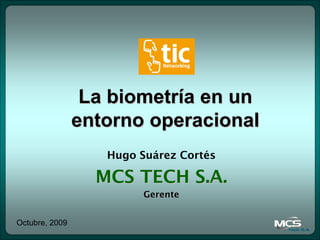 La biometría en un
                entorno operacional
                   Hugo Suárez Cortés

                  MCS TECH S.A.
                         Gerente


Octubre, 2009
 
