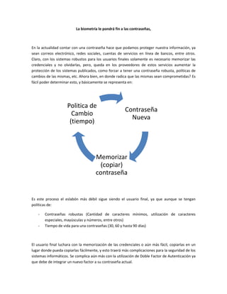 La biometría le pondrá fin a las contraseñas,
En la actualidad contar con una contraseña hace que podamos proteger nuestra información, ya
sean correos electrónico, redes sociales, cuentas de servicios en línea de bancos, entre otros.
Claro, con los sistemas robustos para los usuarios finales solamente es necesario memorizar las
credenciales y no olvidarlas, pero, queda en los proveedores de estos servicios aumentar la
protección de los sistemas publicados, como forzar a tener una contraseña robusta, políticas de
cambios de las mismas, etc. Ahora bien, en donde radica que las mismas sean comprometidas? Es
fácil poder determinar esto, y básicamente se representa en:
Es este proceso el eslabón más débil sigue siendo el usuario final, ya que aunque se tengan
políticas de:
- Contraseñas robustas (Cantidad de caracteres mínimos, utilización de caracteres
especiales, mayúsculas y números, entre otros)
- Tiempo de vida para una contraseñas (30, 60 y hasta 90 días)
El usuario final luchara con la memorización de las credenciales o aún más fácil, copiarlas en un
lugar donde pueda copiarlas fácilmente, y esto traerá más complicaciones para la seguridad de los
sistemas informáticos. Se complica aún más con la utilización de Doble Factor de Autenticación ya
que debe de integrar un nuevo factor a su contraseña actual.
Contraseña
Nueva
Memorizar
(copiar)
contraseña
Politica de
Cambio
(tiempo)
 