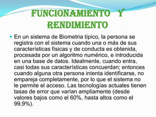 FUNCIONAMIENTO   Y RENDIMIENTOEn un sistema de Biometria típico, la persona se registra con el sistema cuando una o más de sus características físicas y de conducta es obtenida, procesada por un algoritmo numérico, e introducida en una base de datos. Idealmente, cuando entra, casi todas sus características concuerdan; entonces cuando alguna otra persona intenta identificarse, no empareja completamente, por lo que el sistema no le permite el acceso. Las tecnologías actuales tienen tasas de error que varían ampliamente (desde valores bajos como el 60%, hasta altos como el 99,9%).