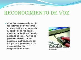 RECONOCIMIENTO DE VOZel habla es considerado uno de los sistemas biométricos más exactos, debido a su naturalidad. El estudio de la voz data de mediados de la década del 60 y principios de la del 70, y se ha podido establecer que los patrones y las frecuencias con los que cada persona dice una misma palabra son completamente únicos. 
