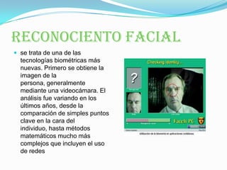 RECONOCIENTO FACIALse trata de una de las tecnologías biométricas más nuevas. Primero se obtiene la imagen de la persona, generalmente mediante una videocámara. El análisis fue variando en los últimos años, desde la comparación de simples puntos clave en la cara del individuo, hasta métodos matemáticos mucho más complejos que incluyen el uso de redes