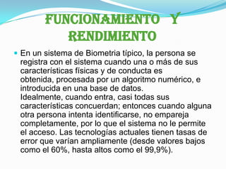 FUNCIONAMIENTO   Y RENDIMIENTOEn un sistema de Biometria típico, la persona se registra con el sistema cuando una o más de sus características físicas y de conducta es obtenida, procesada por un algoritmo numérico, e introducida en una base de datos. Idealmente, cuando entra, casi todas sus características concuerdan; entonces cuando alguna otra persona intenta identificarse, no empareja completamente, por lo que el sistema no le permite el acceso. Las tecnologías actuales tienen tasas de error que varían ampliamente (desde valores bajos como el 60%, hasta altos como el 99,9%).