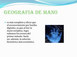 GEOGRAFIA DE MANOes más completo y eficaz que el reconocimiento por huellas digitales, ya que al leer la mano completa, logra subsanar los errores del primer método. Suele ser, además, la solución biométrica más económica