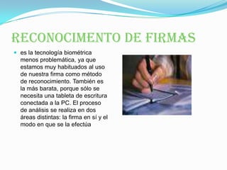 RECONOCIMENTO DE FIRMASes la tecnología biométrica menos problemática, ya que estamos muy habituados al uso de nuestra firma como método de reconocimiento. También es la más barata, porque sólo se necesita una tableta de escritura conectada a la PC. El proceso de análisis se realiza en dos áreas distintas: la firma en sí y el modo en que se la efectúa