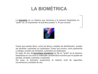 LA BIOMÉTRICA
La biometría es un sistema que reconoce a la persona basándose en
"quién" es, no importando "el qué lleva puesto" o "lo que conoce".
Cosas que puedan llevar, como las llaves y tarjetas de identificación, pueden
ser perdidas, sustraídas y/o duplicadas. Cosas que conoce, como passwords
y códigos, pueden ser olvidados, sustraídos y/o duplicados.
En lugar de eso, la tecnología biométrica se fija en "quién" es la persona,
basándose en una única e inalterable característica humana que no puede ser
perdida, olvidada, sustraída o duplicada.
Así pues, la biometría proporciona el máximo nivel de seguridad,
conveniencia y facilidad de uso.
 