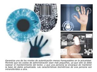 Garantiza uno de los niveles de autenticación menos franqueables en la actualidad.
Permite que los costos de administración sean más pequeños, ya que sólo se debe
realizar el mantenimiento del lector, y que una persona se encargue de mantener
la base de datos actualizada. Las características biométricas de una persona son
intransferibles a otra.
 