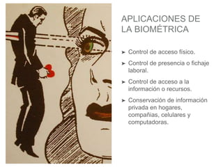 APLICACIONES DE
LA BIOMÉTRICA
➤ Control de acceso físico.
➤ Control de presencia o fichaje
laboral.
➤ Control de acceso a la
información o recursos.
➤ Conservación de información
privada en hogares,
compañias, celulares y
computadoras.
 