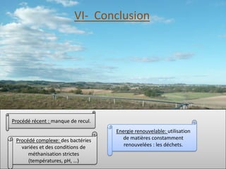 VI- Conclusion




Procédé récent : manque de recul.
                                    Energie renouvelable: utilisation
 Procédé complexe: des bactéries      de matières constamment
   variées et des conditions de        renouvelées : les déchets.
      méthanisation strictes
      (températures, pH, …)
 