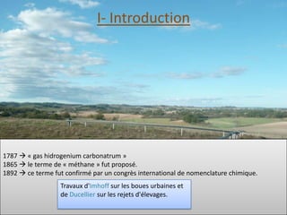 I- Introduction




1787  « gas hidrogenium carbonatrum »
1865  le terme de « méthane » fut proposé.
1892  ce terme fut confirmé par un congrès international de nomenclature chimique.
                  Travaux d'Imhoff sur les boues urbaines et
                  de Ducellier sur les rejets d'élevages.
 
