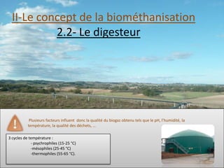 II-Le concept de la biométhanisation
           2.2- Le digesteur




            Plusieurs facteurs influent donc la qualité du biogaz obtenu tels que le pH, l’humidité, la
           température, la qualité des déchets, …

3 cycles de température :
             - psychrophiles (15-25 °C)
             -mésophiles (25-45 °C)
             -thermophiles (55-65 °C).
 