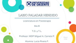 LABIO PALADAR HENDIDO
Licenciatura en Fisioterapia
6to B
T.O. y T.L.
Profesor: MDP Miguel A. Carreto P.
Alumna: Lucía Rivera F.
Mayo
2016
 