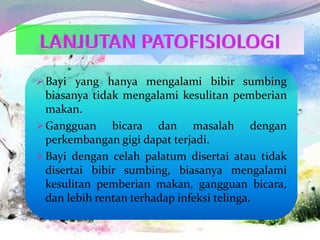 Bayi yang hanya mengalami bibir sumbing
biasanya tidak mengalami kesulitan pemberian
makan.
Gangguan bicara dan masalah dengan
perkembangan gigi dapat terjadi.
Bayi dengan celah palatum disertai atau tidak
disertai bibir sumbing, biasanya mengalami
kesulitan pemberian makan, gangguan bicara,
dan lebih rentan terhadap infeksi telinga.
 