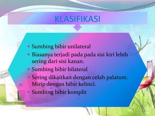  Sumbing bibir unilateral
 Biasanya terjadi pada pada sisi kiri lebih
sering dari sisi kanan.
 Sumbing bibir bilateral
 Sering dikaitkan dengan celah palatum.
Mirip dengan bibir kelinci.
 Sumbing bibir komplit
 