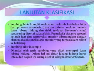  Sumbing bibir komplit melibatkan seluruh ketebalan bibir
dan prosesus alveolaris (palatum primer, meluas menuju
dasar lubang hidung dan tidak terdapat Simonart’s band,
serta sering disertai palatoskisis. Premaksila biasanya terotasi
ke arah luar dan terproyeksi anterior dibandingkan dengan
elemen alveolus maksilaris anterior yang terposisikam relatif
ke belakang.
 Sumbing bibir inkomplit
 Ditandai oleh garis sumbing yang tidak mencapai dasar
lubang hidung. Dalam hal ini dasar lubang hidung harus
intak, dan bagian ini sering disebut sebagai Simonart’s band.
 