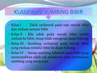  Kelas I : Takik unilateral pada tepi merah bibir
dan meluas sampai bibir
 Kelas II : Bila takik pada merah bibir sudah
meluas ke bibir, tetap tidak mengenai dasar hidung
 Kelas III : Sumbing unilateral pada merah bibir
yang meluas melalui bibir ke dasar hidung
 Kelas IV : Setiap sumbing bilateral pada bibir yang
menunjukkan takik tak sempurna atau merupakan
sumbing yang sempurna
 