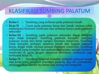  Kelas I : Sumbing yang terbatas pada palatum lunak
 Keas II : Cacat pada palatum keras dan lunak, meluas tidak
melampaui foramen insisivum dan terbatas hanya pada palatum
sekunder
 Kelas III : Sumbing pada palatum sekunder dapat komplet
atau tidak komplet. Sumbing palatum komplet meliputi
palatum lunak dan keras sampai foramen insisivum. Sumbing
tidak komplet meliputi palatum lunak dan bagian palatum
keras, tetapi tidak meluas sampai foramen insisivum. Sumbing
unilateral yang komplet dan meluas dari uvulas sampai foramen
insisivum di garis tengah prosesus alveolaris unilateral juga
termasuk kelas III.
 Kelas IV : Sumbing bilateral komplet meliputi palatum lunak
dan keras serta prosesus alveolaris pada ke dua sisi premaksila,
meninggalkan daerah itu bebas dan sering kali bergerak.
 