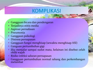  Gangguan bicara dan pendengaran
 Terjadinya otitis media
 Aspirasi pernafasan
 Pneumonia
 Ganggaun psikologi
 Distress pernapasan
 Gangguan fungsi menghisap (sewaktu menghisap ASI)
 Ganguan pertumbuhan gigi
 Jika menjalar sampai sudut mata, kelainan ini disebut celah
oblik wajah
 Risiko infeksi saluran pernapasan
 Gangguan pertumbuhan normal rahang dan perkembangan
melambat
 