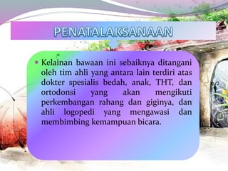  Kelainan bawaan ini sebaiknya ditangani
oleh tim ahli yang antara lain terdiri atas
dokter spesialis bedah, anak, THT, dan
ortodonsi yang akan mengikuti
perkembangan rahang dan giginya, dan
ahli logopedi yang mengawasi dan
membimbing kemampuan bicara.
 
