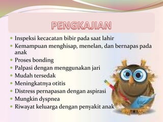  Inspeksi kecacatan bibir pada saat lahir
 Kemampuan menghisap, menelan, dan bernapas pada
anak
 Proses bonding
 Palpasi dengan menggunakan jari
 Mudah tersedak
 Meningkatnya otitis
 Distress pernapasan dengan aspirasi
 Mungkin dyspnea
 Riwayat keluarga dengan penyakit anak
 