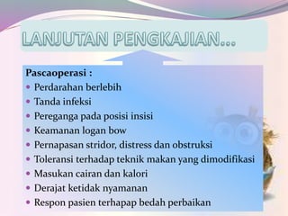 Pascaoperasi :
 Perdarahan berlebih
 Tanda infeksi
 Pereganga pada posisi insisi
 Keamanan logan bow
 Pernapasan stridor, distress dan obstruksi
 Toleransi terhadap teknik makan yang dimodifikasi
 Masukan cairan dan kalori
 Derajat ketidak nyamanan
 Respon pasien terhapap bedah perbaikan
 