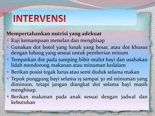 Mempertahankan nutrisi yang adekuat
 Kaji kemampuan menelan dan menghisap
 Gunakan dot botol yang lunak yang besar, atau dot khusus
dengan lubang yang sesuai untuk pemberian minum
 Tempatkan dot pada samping bibir mulut bayi dan usahakan
lidah mendorong makanan atau minuman kedalam
 Berikan posisi tegak lurus atau semi duduk selama makan
 Tepuk punggung bayi selama 15 sampai 30 ml minuman yang
diminum, tetapi jangan diangkat dot selama bayi masih
menghisap.
 Berikan makanan pada anak sesuai dengan jadwal dan
kebutuhan
 