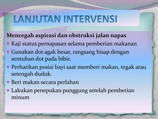 Mencegah aspirasi dan obstruksi jalan napas
 Kaji status pernapasan selama pemberian makanan
 Gunakan dot agak besar, rangsang hisap dengan
sentuhan dot pada bibir.
 Perhatikan posisi bayi saat memberi makan, tegak atau
setengah duduk.
 Beri makan secara perlahan
 Lakukan penepukan punggung setelah pemberian
minum
 