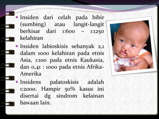  Insiden dari celah pada bibir
(sumbing) atau langit-langit
berkisar dari 1:600 – 1:1250
kelahiran
 Insiden labioskisis sebanyak 2,1
dalam 1000 kelahiran pada etnis
Asia, 1:100 pada etnis Kaukasia,
dan 0,41 : 1000 pada etnis Afrika-
Amerika
 Insidens palatoskisis adalah
1:2000. Hampir 50% kasus ini
disertai dg sindrom kelainan
bawaan lain.
 