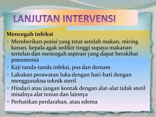Mencegah infeksi
 Memberikan posisi yang tetat setelah makan, miring
kanan, kepala agak sedikit tinggi supaya makanan
tertelan dan mencegah aspirasi yang dapat berakibat
pneumonia
 Kaji tanda-tanda infeksi, pus dan demam
 Lakukan perawatan luka dengan hati-hati dengan
menggunakna teknik steril
 Hindari atau jangan kontak dengan alat-alat tidak steril
misalnya alat tenun dan lainnya
 Perhatikan perdarahan, atau edema
 