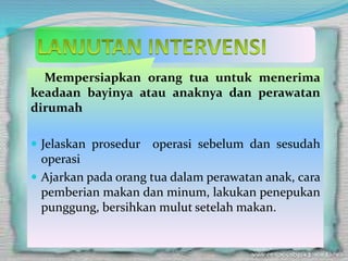 Mempersiapkan orang tua untuk menerima
keadaan bayinya atau anaknya dan perawatan
dirumah
 Jelaskan prosedur operasi sebelum dan sesudah
operasi
 Ajarkan pada orang tua dalam perawatan anak, cara
pemberian makan dan minum, lakukan penepukan
punggung, bersihkan mulut setelah makan.
 