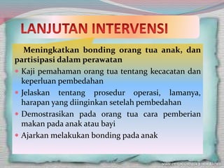 Meningkatkan bonding orang tua anak, dan
partisipasi dalam perawatan
 Kaji pemahaman orang tua tentang kecacatan dan
keperluan pembedahan
 Jelaskan tentang prosedur operasi, lamanya,
harapan yang diinginkan setelah pembedahan
 Demostrasikan pada orang tua cara pemberian
makan pada anak atau bayi
 Ajarkan melakukan bonding pada anak
 