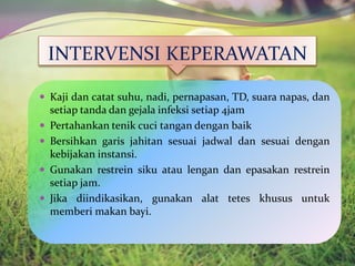 INTERVENSI KEPERAWATAN
 Kaji dan catat suhu, nadi, pernapasan, TD, suara napas, dan
setiap tanda dan gejala infeksi setiap 4jam
 Pertahankan tenik cuci tangan dengan baik
 Bersihkan garis jahitan sesuai jadwal dan sesuai dengan
kebijakan instansi.
 Gunakan restrein siku atau lengan dan epasakan restrein
setiap jam.
 Jika diindikasikan, gunakan alat tetes khusus untuk
memberi makan bayi.
 