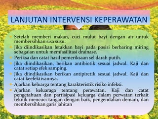 LANJUTAN INTERVENSI KEPERAWATAN
 Setelah memberi makan, cuci mulut bayi dengan air untuk
membersihkan sisa susu.
 Jika diindikasikan letakkan bayi pada posisi berbaring miring
sebagaian untuk memfasilitasi drainase.
 Periksa dan catat hasil pemeriksaan sel darah putih.
 Jika diindikasikan, berikan antibiotik sesuai jadwal. Kaji dan
catat setiap efek samping.
 Jika diindikasikan berikan antipiretik sesuai jadwal. Kaji dan
catat keefektivannya.
 Ajarkan keluarga tentang karakteristik risiko infeksi.
 Ajarkan keluaraga tentang perawatan. Kaji dan catat
pengetahuan dan partisipasi keluarga dalam perwatan terkait
teknik mencuci tangan dengan baik, pengendalian demam, dan
membersihkan garis jahitan
 
