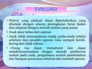  Nutrisi yang adekuat dapat dipertahankan yang
ditandai dengan adanya peningkatan berat badan
dan adaptasi dengan metode makan yang sesuai
 Anak akan bebas dari aspirasi
 Anak tidak menunjuknan tanda tanda-tanda infeksi
sebelum dan sesudah operasi, luka nampak bersih,
kering dan tidak edema.
 Orang tua dapat memahami dan dapat
mendemonstrasikan dengan metode pemberian
makan pada anak, pengobatan setelah pembedahan
dan harapan perawatan sebelum dan sesudah operasi.
 
