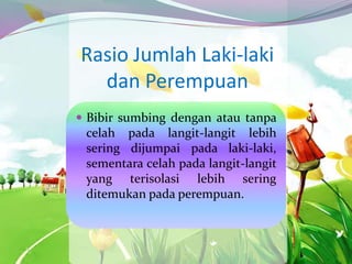 Rasio Jumlah Laki-laki
dan Perempuan
 Bibir sumbing dengan atau tanpa
celah pada langit-langit lebih
sering dijumpai pada laki-laki,
sementara celah pada langit-langit
yang terisolasi lebih sering
ditemukan pada perempuan.
 