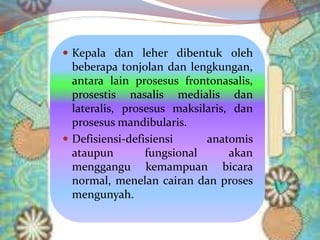  Kepala dan leher dibentuk oleh
beberapa tonjolan dan lengkungan,
antara lain prosesus frontonasalis,
prosestis nasalis medialis dan
lateralis, prosesus maksilaris, dan
prosesus mandibularis.
 Defisiensi-defisiensi anatomis
ataupun fungsional akan
menggangu kemampuan bicara
normal, menelan cairan dan proses
mengunyah.
 