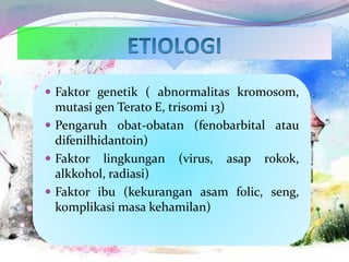  Faktor genetik ( abnormalitas kromosom,
mutasi gen Terato E, trisomi 13)
 Pengaruh obat-obatan (fenobarbital atau
difenilhidantoin)
 Faktor lingkungan (virus, asap rokok,
alkkohol, radiasi)
 Faktor ibu (kekurangan asam folic, seng,
komplikasi masa kehamilan)
 