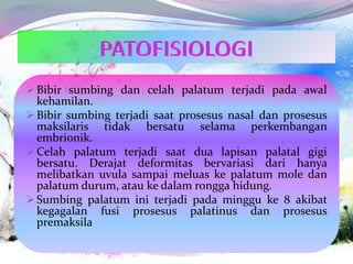  Bibir sumbing dan celah palatum terjadi pada awal
kehamilan.
 Bibir sumbing terjadi saat prosesus nasal dan prosesus
maksilaris tidak bersatu selama perkembangan
embrionik.
 Celah palatum terjadi saat dua lapisan palatal gigi
bersatu. Derajat deformitas bervariasi dari hanya
melibatkan uvula sampai meluas ke palatum mole dan
palatum durum, atau ke dalam rongga hidung.
 Sumbing palatum ini terjadi pada minggu ke 8 akibat
kegagalan fusi prosesus palatinus dan prosesus
premaksila
 