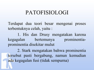 PATOFISIOLOGI
Terdapat dua teori besar mengenai proses
terbentuknya celah, yaitu :
1. His dan Drusy mengatakan karena
kegagalan bertemunya prominentia-
prominentia disekitar mulut
2. Stark mengatakan bahwa prominentia
tersebut pasti bergabung, namun kemudian
ada kegagalan fusi (tidak sempurna)
 