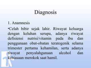 Diagnosis
1. Anamnesis
•Celah bibir sejak lahir. Riwayat keluarga
dengan keluhan serupa, adanya riwayat
defisiensi nutrisi/vitamin pada ibu dan
penggunaan obat-obatan teratogenik selama
trimester pertama kehamilan, serta adanya
riwayat penyalahgunaan alcohol dan
kebiasaan merokok saat hamil.
 