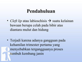 Pendahuluan
• Cleft lip atau labioschisis  suatu kelainan
bawaan berupa celah pada bibir atas
diantara mulut dan hidung
• Terjadi karena adanya gangguan pada
kehamilan trimester pertama yang
menyebabkan tergangguanya proses
tumbuh kembang janin
 