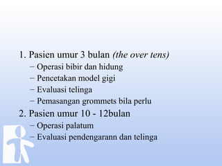 1. Pasien umur 3 bulan (the over tens)
– Operasi bibir dan hidung
– Pencetakan model gigi
– Evaluasi telinga
– Pemasangan grommets bila perlu
2. Pasien umur 10 - 12bulan
– Operasi palatum
– Evaluasi pendengarann dan telinga
 
