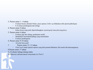 3. Pasien umur 1 - 4 tahun
– Evaluasi bicara, dimulai3 bulan pasca operasi, follow up dilakukan oleh speech pathologist.
– b. Evaluasi pendengaran dan telinga
4. Pasien umur 4 tahun
– Kalau bicara tetap jelek dipertimbangkan repalatografy atau pharyngoplasty.
5. Pasien umur 6 tahun
– Evaluasi gigi dan rahang, pembuatan model
– Melakukan nasoendoskopibagi yang memerlukan
– Evaluasi pendengaran
6. Pasien umur 9-10 tahun
– Alveolar bone graft
7. Pasien umur 12 -13 tahun
– Final touch untuk operasi-operasi yang dulu pemah dilakukan, bila masih ada kekurangannya.
8.Pasien umur 17 tahun
•a. Evaluasi tulang-tulang muka
•b. Operasi advancement osteotomy Le Fort I
 