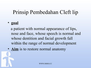 WWW.SMSO.CC
Prinsip Pembedahan Cleft lip
• goal
a patient with normal appearance of lips,
nose and face, whose speech is normal and
whose dentition and facial growth fall
within the range of normal development
• Aim is to restore normal anatomy
 