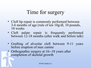 WWW.SMSO.CC
Time for surgery
• Cleft lip repair is commonly performed between
3-6 months of age (rule of ten 10g/dl, 10 pounds,
10 weeks
• Cleft palate repair is frequently performed
between 12-18 months (after walk and before talk)
.
• Grafting of alveolar cleft between 9-11 years
before eruption of max canine
• Orthognathic surgery at 16--18 years after
completion of skeletal growth
 
