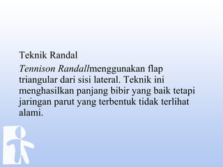 Teknik Randal
Tennison Randallmenggunakan flap
triangular dari sisi lateral. Teknik ini
menghasilkan panjang bibir yang baik tetapi
jaringan parut yang terbentuk tidak terlihat
alami.
 