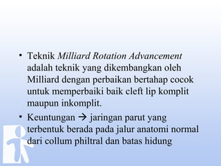 • Teknik Milliard Rotation Advancement
adalah teknik yang dikembangkan oleh
Milliard dengan perbaikan bertahap cocok
untuk memperbaiki baik cleft lip komplit
maupun inkomplit.
• Keuntungan  jaringan parut yang
terbentuk berada pada jalur anatomi normal
dari collum philtral dan batas hidung
 