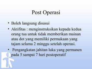 Post Operasi
• Boleh langsung disusui
• Aktifitas : menginstruksikan kepada kedua
orang tua untuk tidak memberikan mainan
atau dot yang memiliki permukaan yang
tajam selama 2 minggu setelah operasi.
• Pengangkatan jahitan luka yang permanen
pada 5 sampai 7 hari postoperatif
 
