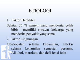 ETIOLOGI
1. Faktor Herediter
Sekitar 25 % pasien yang menderita celah
bibir memiliki riwayat keluarga yang
menderita penyakit yang sama.
2. Faktor Lingkungan
Obat-obatan selama kehamilan, Infeksi
selama kehamilan semester pertama,
Alkohol, merokok, dan defisiensi folat
 